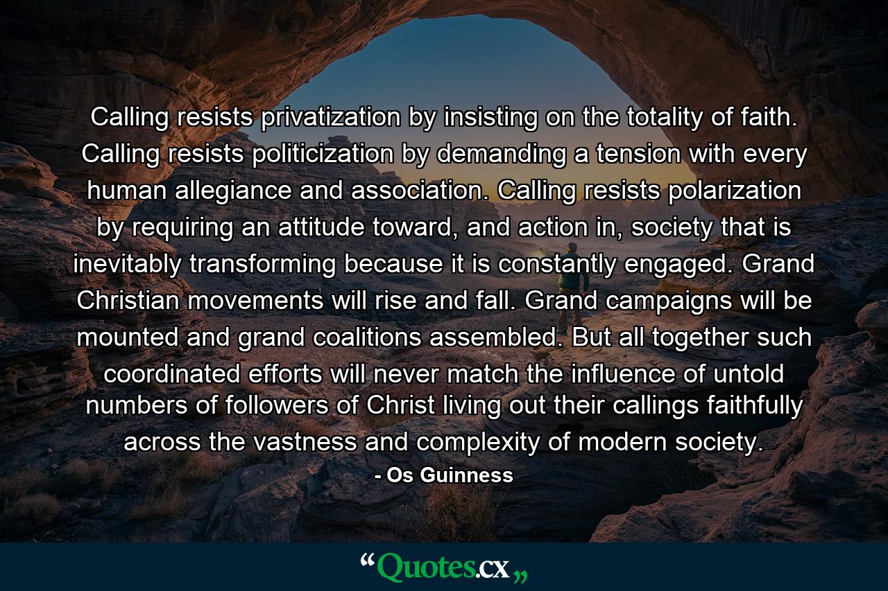 Calling resists privatization by insisting on the totality of faith. Calling resists politicization by demanding a tension with every human allegiance and association. Calling resists polarization by requiring an attitude toward, and action in, society that is inevitably transforming because it is constantly engaged. Grand Christian movements will rise and fall. Grand campaigns will be mounted and grand coalitions assembled. But all together such coordinated efforts will never match the influence of untold numbers of followers of Christ living out their callings faithfully across the vastness and complexity of modern society. - Quote by Os Guinness