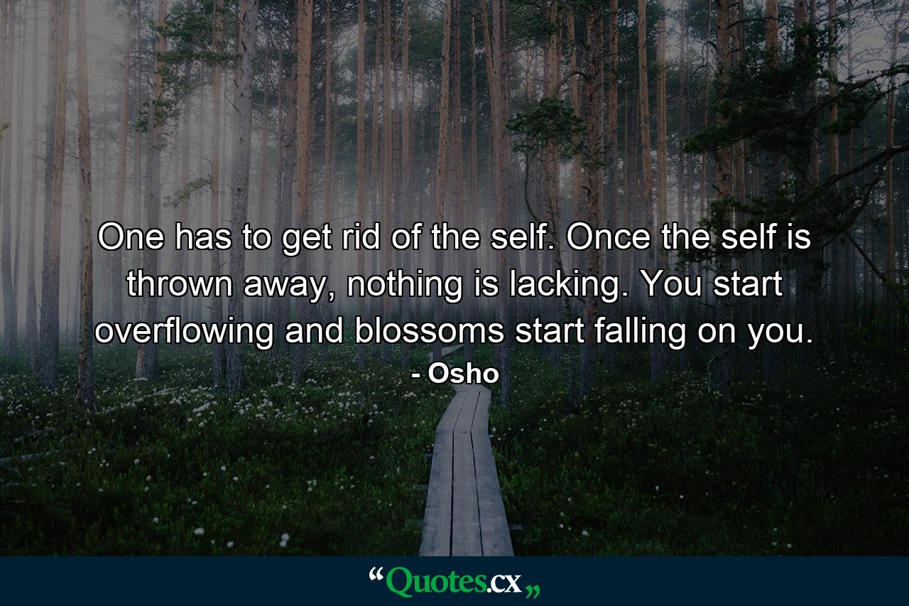 One has to get rid of the self. Once the self is thrown away, nothing is lacking. You start overflowing and blossoms start falling on you. - Quote by Osho