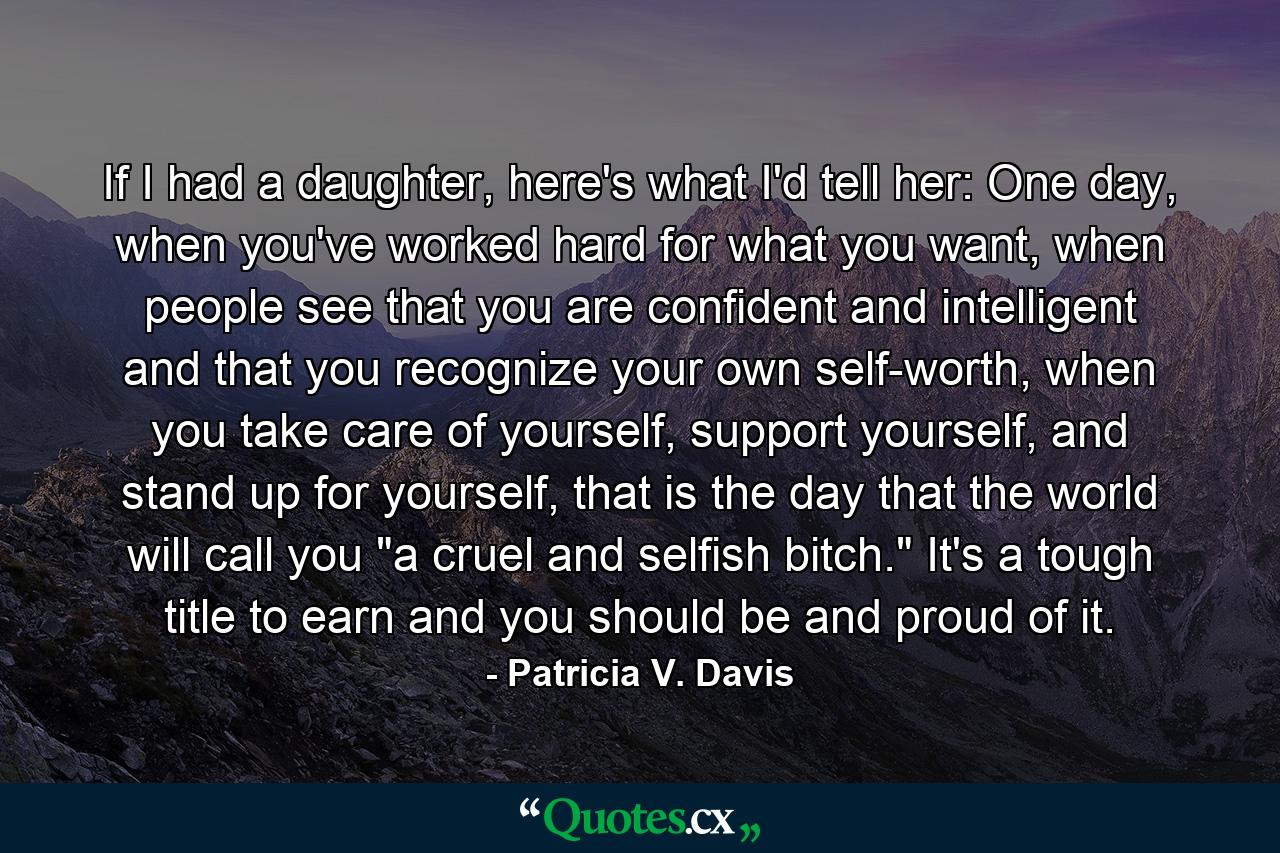 If I had a daughter, here's what I'd tell her: One day, when you've worked hard for what you want, when people see that you are confident and intelligent and that you recognize your own self-worth, when you take care of yourself, support yourself, and stand up for yourself, that is the day that the world will call you 