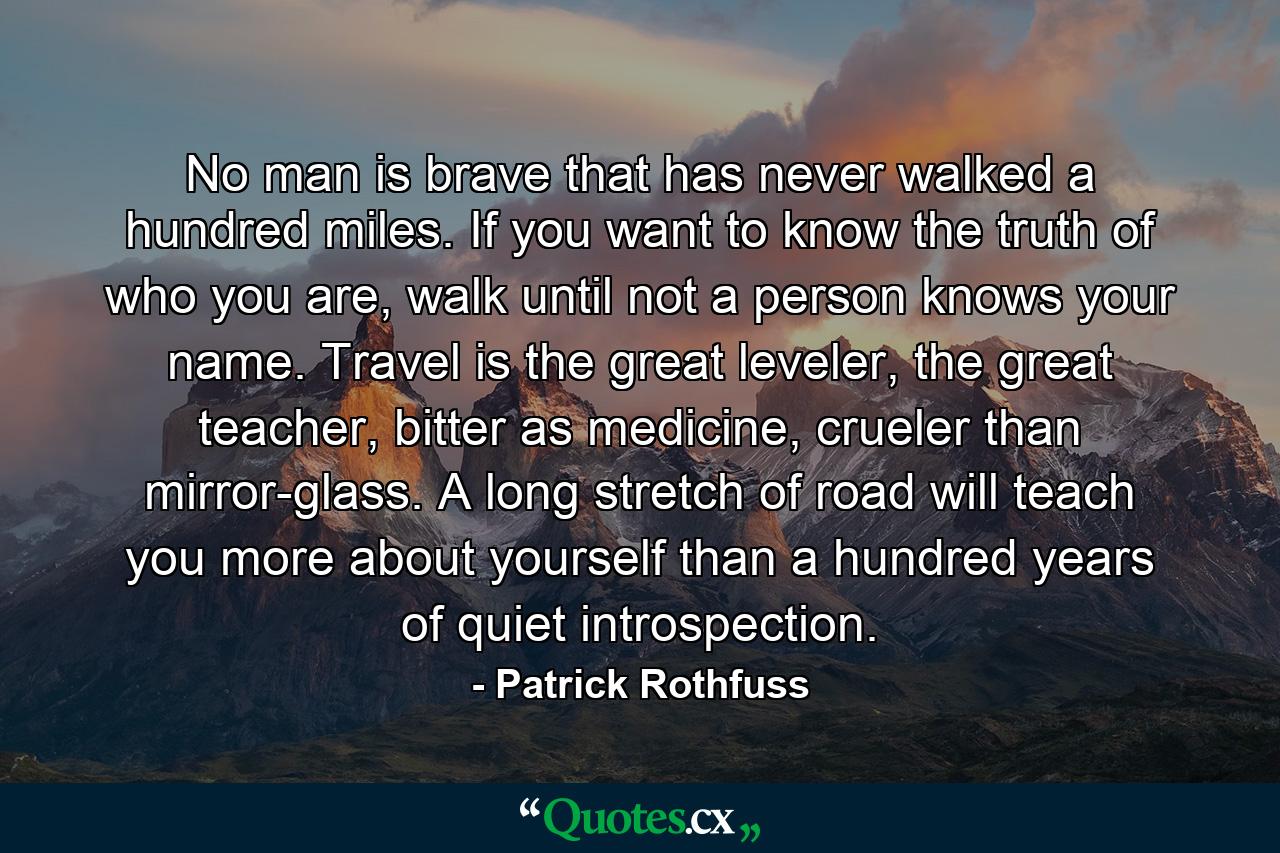 No man is brave that has never walked a hundred miles. If you want to know the truth of who you are, walk until not a person knows your name. Travel is the great leveler, the great teacher, bitter as medicine, crueler than mirror-glass. A long stretch of road will teach you more about yourself than a hundred years of quiet introspection. - Quote by Patrick Rothfuss