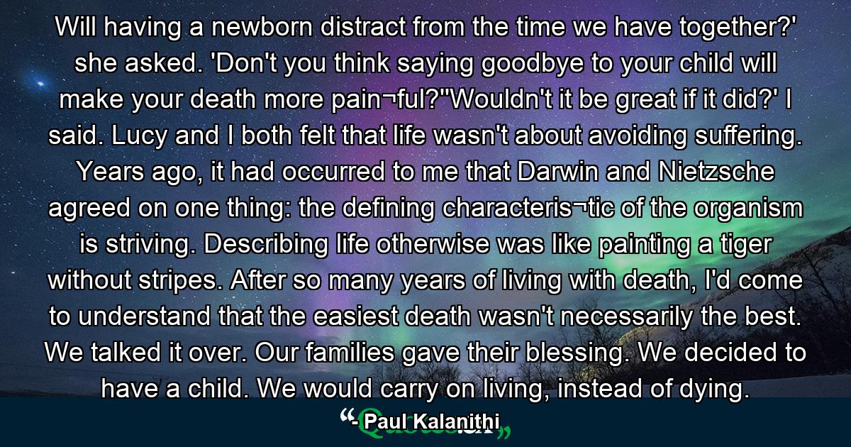 Will having a newborn distract from the time we have together?' she asked. 'Don't you think saying goodbye to your child will make your death more pain¬ful?''Wouldn't it be great if it did?' I said. Lucy and I both felt that life wasn't about avoiding suffering. Years ago, it had occurred to me that Darwin and Nietzsche agreed on one thing: the defining characteris¬tic of the organism is striving. Describing life otherwise was like painting a tiger without stripes. After so many years of living with death, I'd come to understand that the easiest death wasn't necessarily the best. We talked it over. Our families gave their blessing. We decided to have a child. We would carry on living, instead of dying. - Quote by Paul Kalanithi