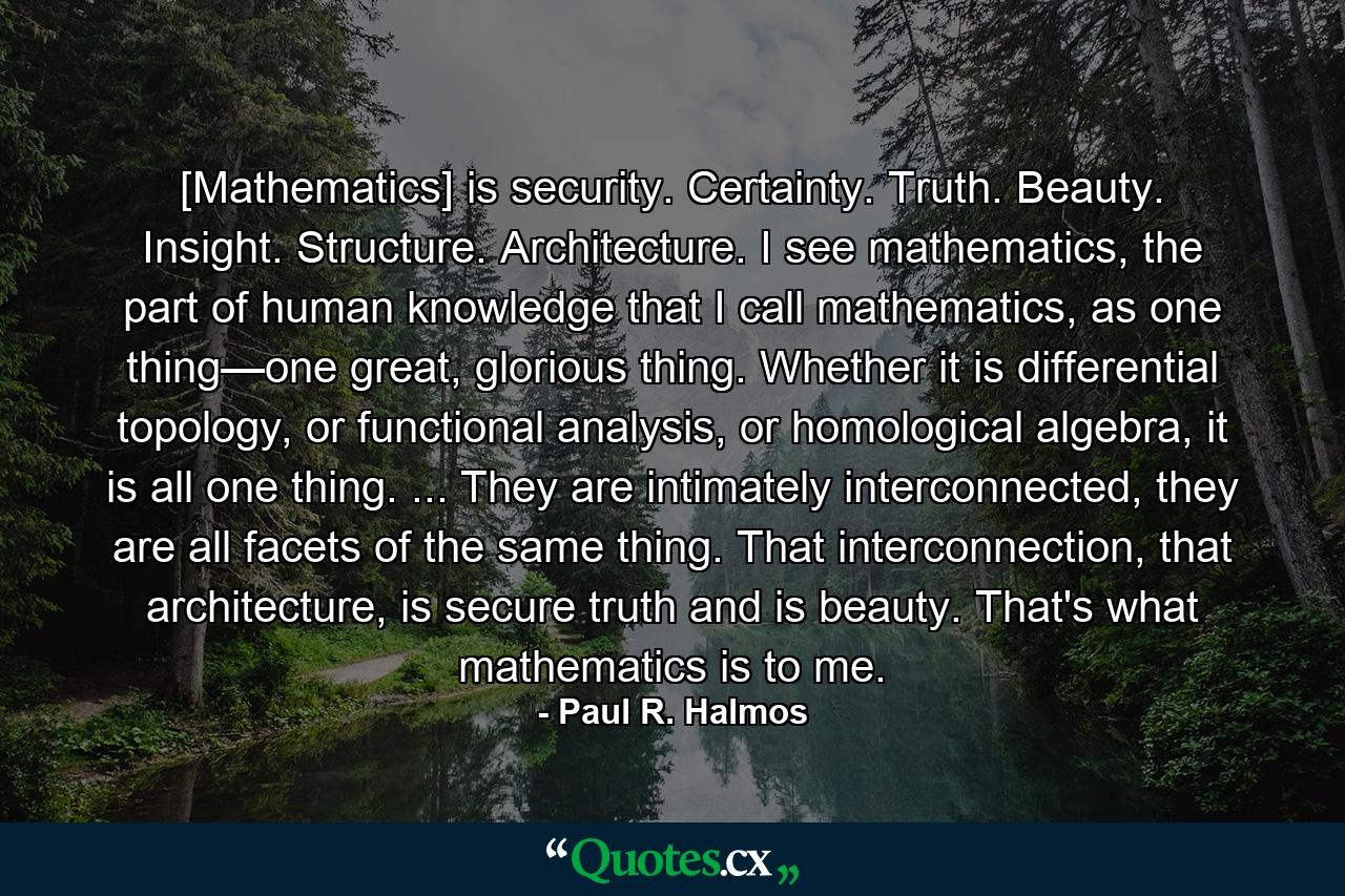 [Mathematics] is security. Certainty. Truth. Beauty. Insight. Structure. Architecture. I see mathematics, the part of human knowledge that I call mathematics, as one thing—one great, glorious thing. Whether it is differential topology, or functional analysis, or homological algebra, it is all one thing. ... They are intimately interconnected, they are all facets of the same thing. That interconnection, that architecture, is secure truth and is beauty. That's what mathematics is to me. - Quote by Paul R. Halmos