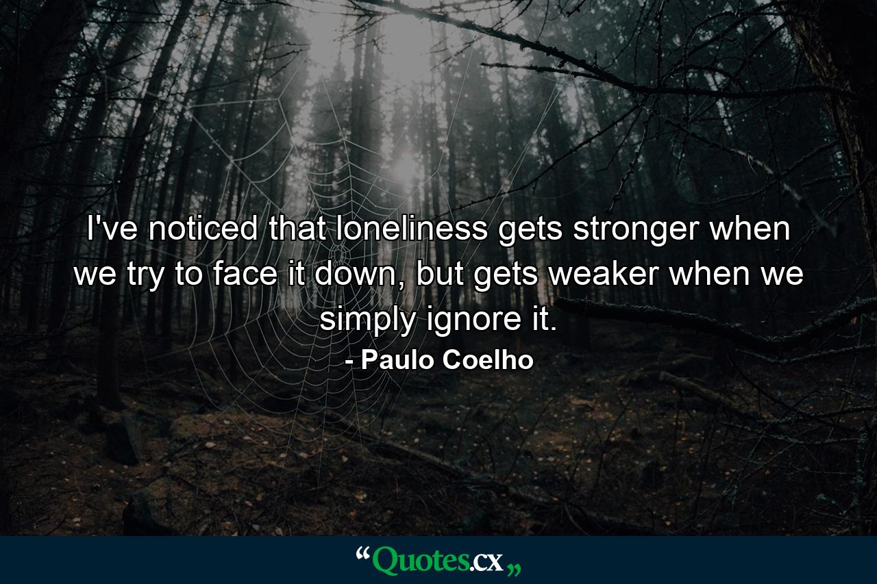 I've noticed that loneliness gets stronger when we try to face it down, but gets weaker when we simply ignore it. - Quote by Paulo Coelho