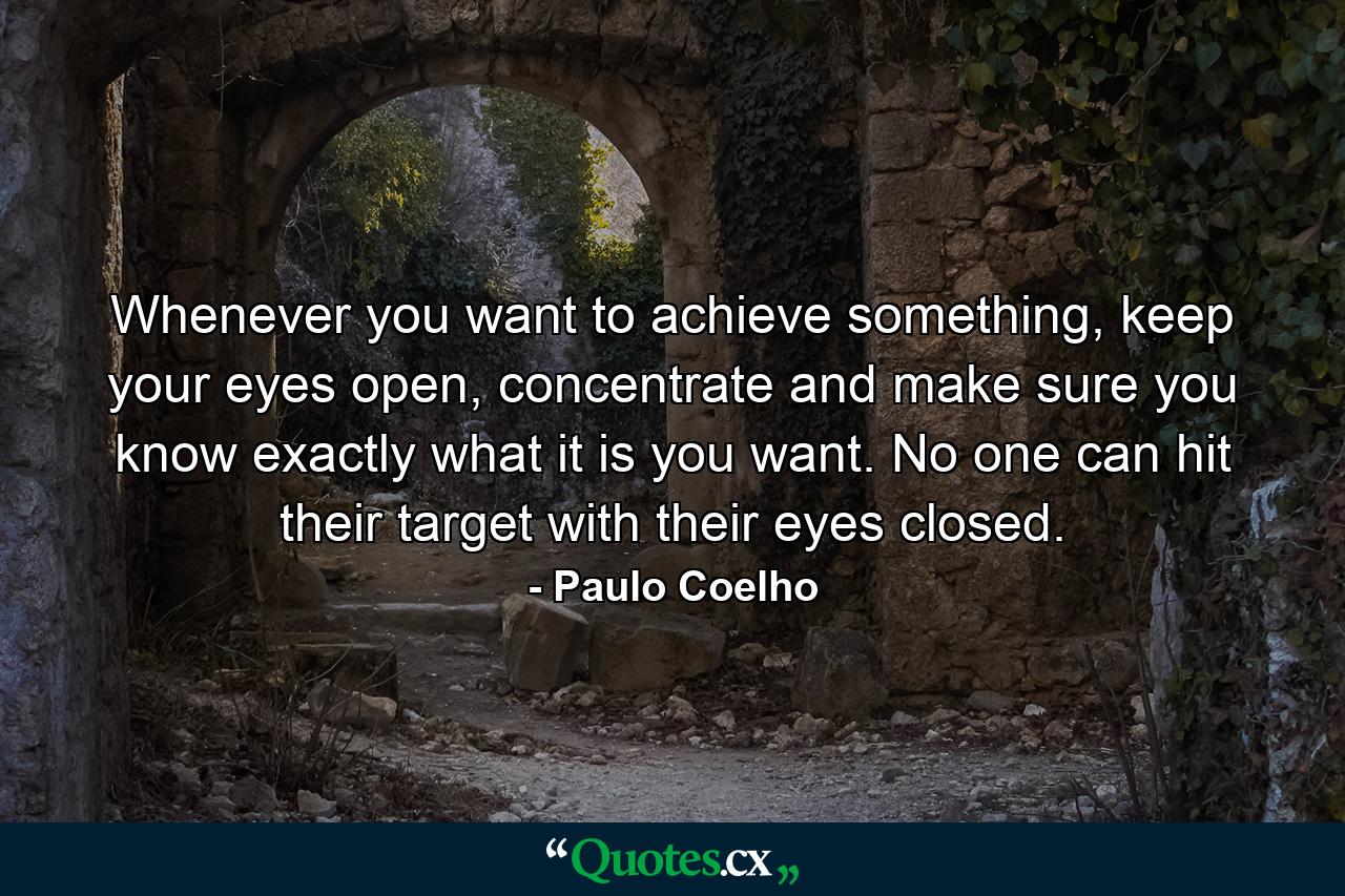 Whenever you want to achieve something, keep your eyes open, concentrate and make sure you know exactly what it is you want. No one can hit their target with their eyes closed. - Quote by Paulo Coelho