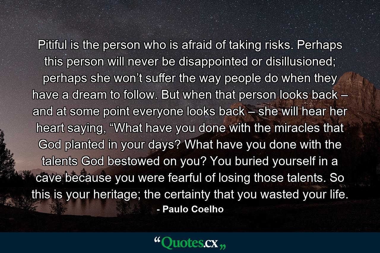 Pitiful is the person who is afraid of taking risks. Perhaps this person will never be disappointed or disillusioned; perhaps she won’t suffer the way people do when they have a dream to follow. But when that person looks back – and at some point everyone looks back – she will hear her heart saying, “What have you done with the miracles that God planted in your days? What have you done with the talents God bestowed on you? You buried yourself in a cave because you were fearful of losing those talents. So this is your heritage; the certainty that you wasted your life. - Quote by Paulo Coelho