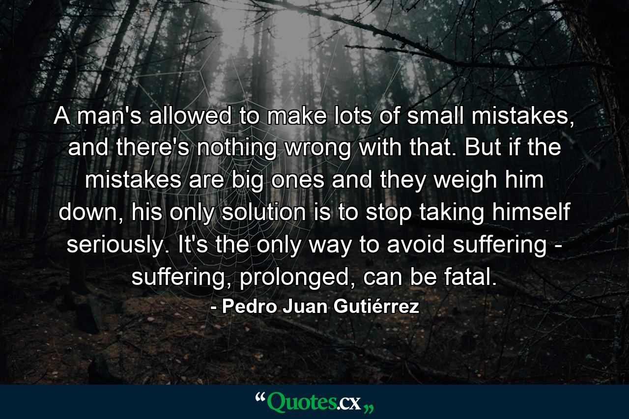 A man's allowed to make lots of small mistakes, and there's nothing wrong with that. But if the mistakes are big ones and they weigh him down, his only solution is to stop taking himself seriously. It's the only way to avoid suffering - suffering, prolonged, can be fatal. - Quote by Pedro Juan Gutiérrez