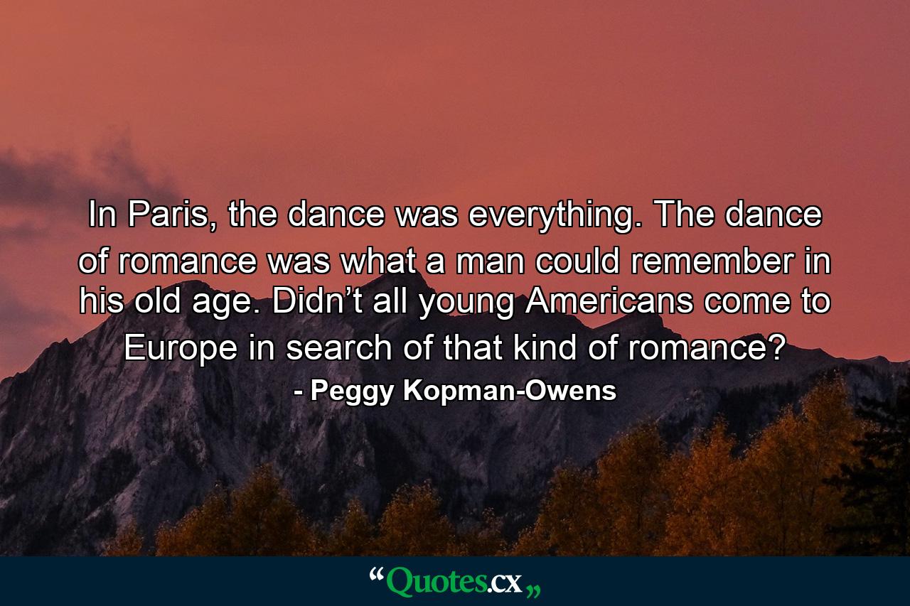 In Paris, the dance was everything. The dance of romance was what a man could remember in his old age. Didn’t all young Americans come to Europe in search of that kind of romance? - Quote by Peggy Kopman-Owens