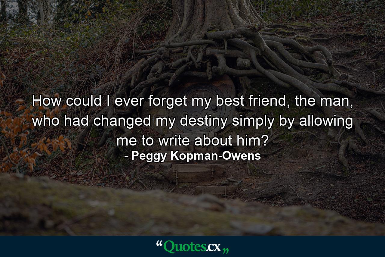 How could I ever forget my best friend, the man, who had changed my destiny simply by allowing me to write about him? - Quote by Peggy Kopman-Owens