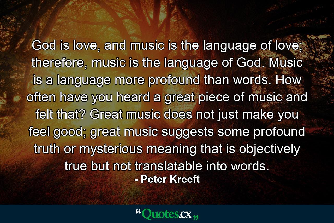 God is love, and music is the language of love; therefore, music is the language of God. Music is a language more profound than words. How often have you heard a great piece of music and felt that? Great music does not just make you feel good; great music suggests some profound truth or mysterious meaning that is objectively true but not translatable into words. - Quote by Peter Kreeft