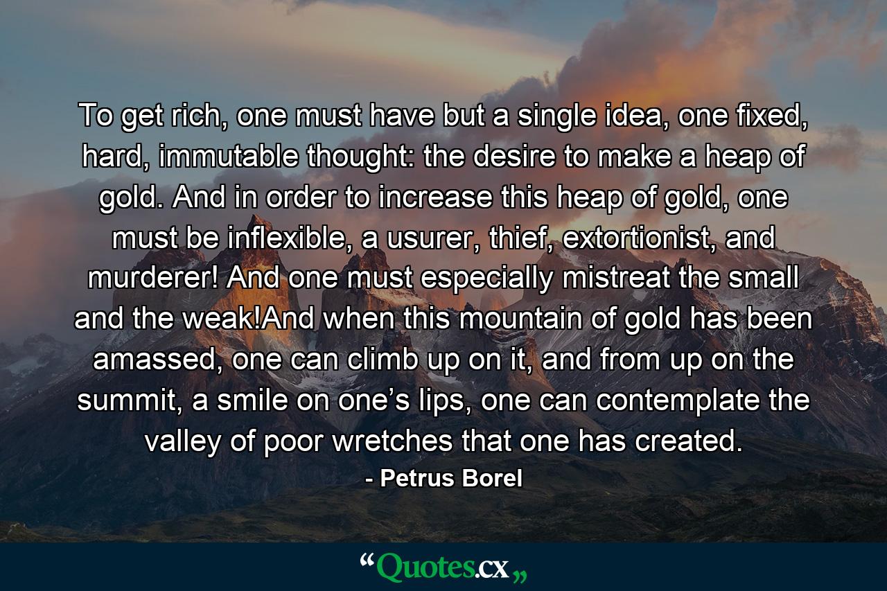 To get rich, one must have but a single idea, one fixed, hard, immutable thought: the desire to make a heap of gold. And in order to increase this heap of gold, one must be inflexible, a usurer, thief, extortionist, and murderer! And one must especially mistreat the small and the weak!And when this mountain of gold has been amassed, one can climb up on it, and from up on the summit, a smile on one’s lips, one can contemplate the valley of poor wretches that one has created. - Quote by Petrus Borel