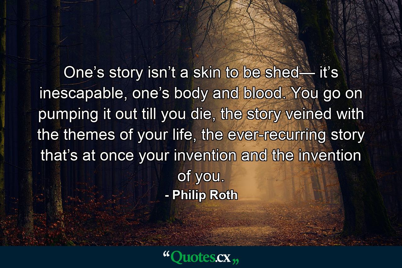 One’s story isn’t a skin to be shed— it’s inescapable, one’s body and blood. You go on pumping it out till you die, the story veined with the themes of your life, the ever-recurring story that’s at once your invention and the invention of you. - Quote by Philip Roth