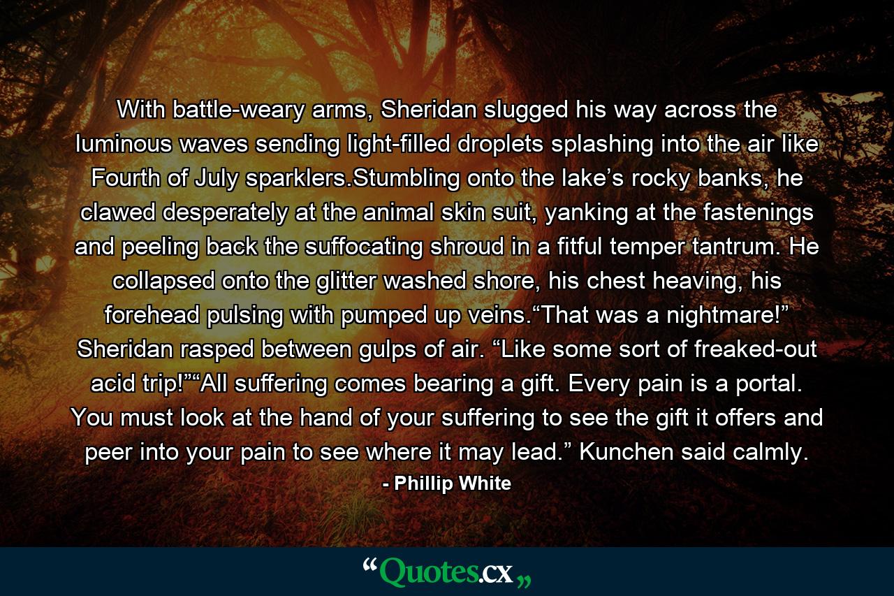 With battle-weary arms, Sheridan slugged his way across the luminous waves sending light-filled droplets splashing into the air like Fourth of July sparklers.Stumbling onto the lake’s rocky banks, he clawed desperately at the animal skin suit, yanking at the fastenings and peeling back the suffocating shroud in a fitful temper tantrum. He collapsed onto the glitter washed shore, his chest heaving, his forehead pulsing with pumped up veins.“That was a nightmare!” Sheridan rasped between gulps of air. “Like some sort of freaked-out acid trip!”“All suffering comes bearing a gift. Every pain is a portal. You must look at the hand of your suffering to see the gift it offers and peer into your pain to see where it may lead.” Kunchen said calmly. - Quote by Phillip White