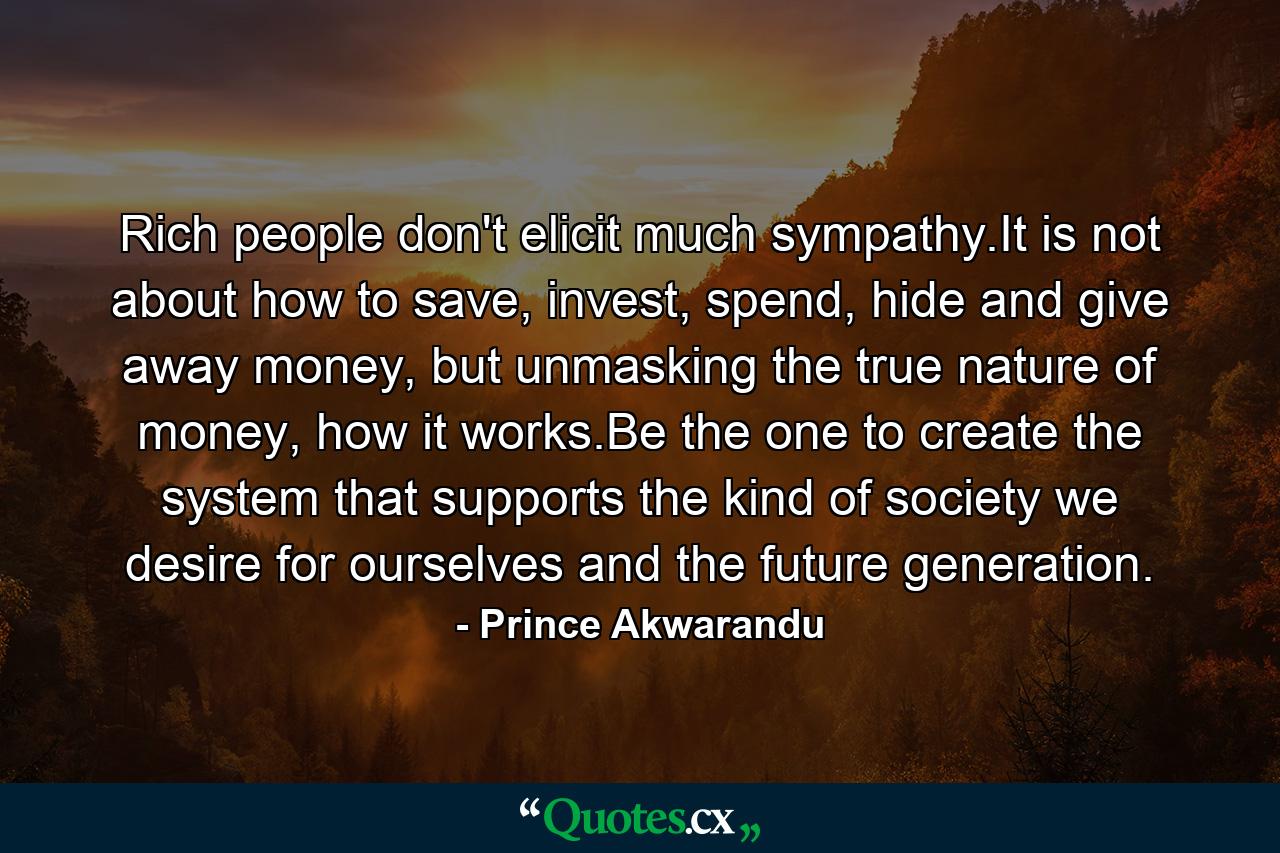 Rich people don't elicit much sympathy.It is not about how to save, invest, spend, hide and give away money, but unmasking the true nature of money, how it works.Be the one to create the system that supports the kind of society we desire for ourselves and the future generation. - Quote by Prince Akwarandu