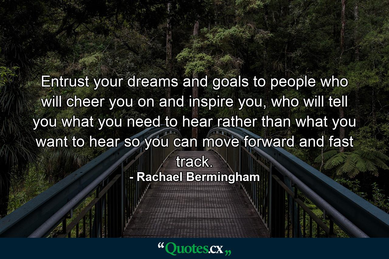 Entrust your dreams and goals to people who will cheer you on and inspire you, who will tell you what you need to hear rather than what you want to hear so you can move forward and fast track. - Quote by Rachael Bermingham