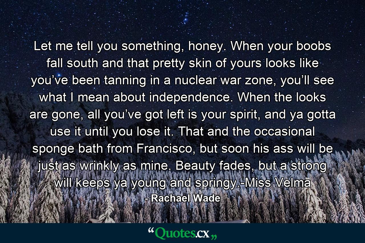 Let me tell you something, honey. When your boobs fall south and that pretty skin of yours looks like you’ve been tanning in a nuclear war zone, you’ll see what I mean about independence. When the looks are gone, all you’ve got left is your spirit, and ya gotta use it until you lose it. That and the occasional sponge bath from Francisco, but soon his ass will be just as wrinkly as mine. Beauty fades, but a strong will keeps ya young and springy.-Miss Velma - Quote by Rachael Wade