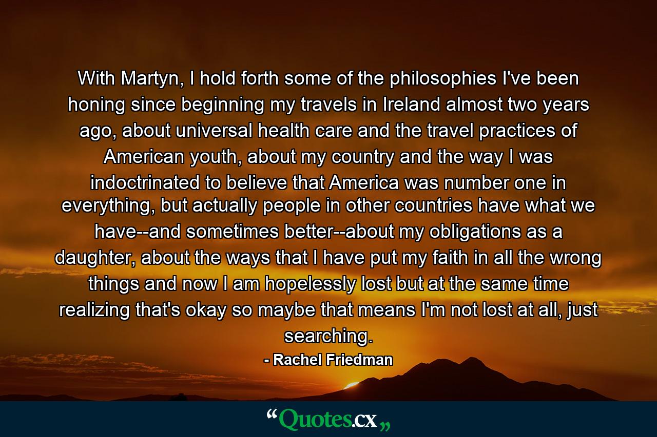 With Martyn, I hold forth some of the philosophies I've been honing since beginning my travels in Ireland almost two years ago, about universal health care and the travel practices of American youth, about my country and the way I was indoctrinated to believe that America was number one in everything, but actually people in other countries have what we have--and sometimes better--about my obligations as a daughter, about the ways that I have put my faith in all the wrong things and now I am hopelessly lost but at the same time realizing that's okay so maybe that means I'm not lost at all, just searching. - Quote by Rachel Friedman