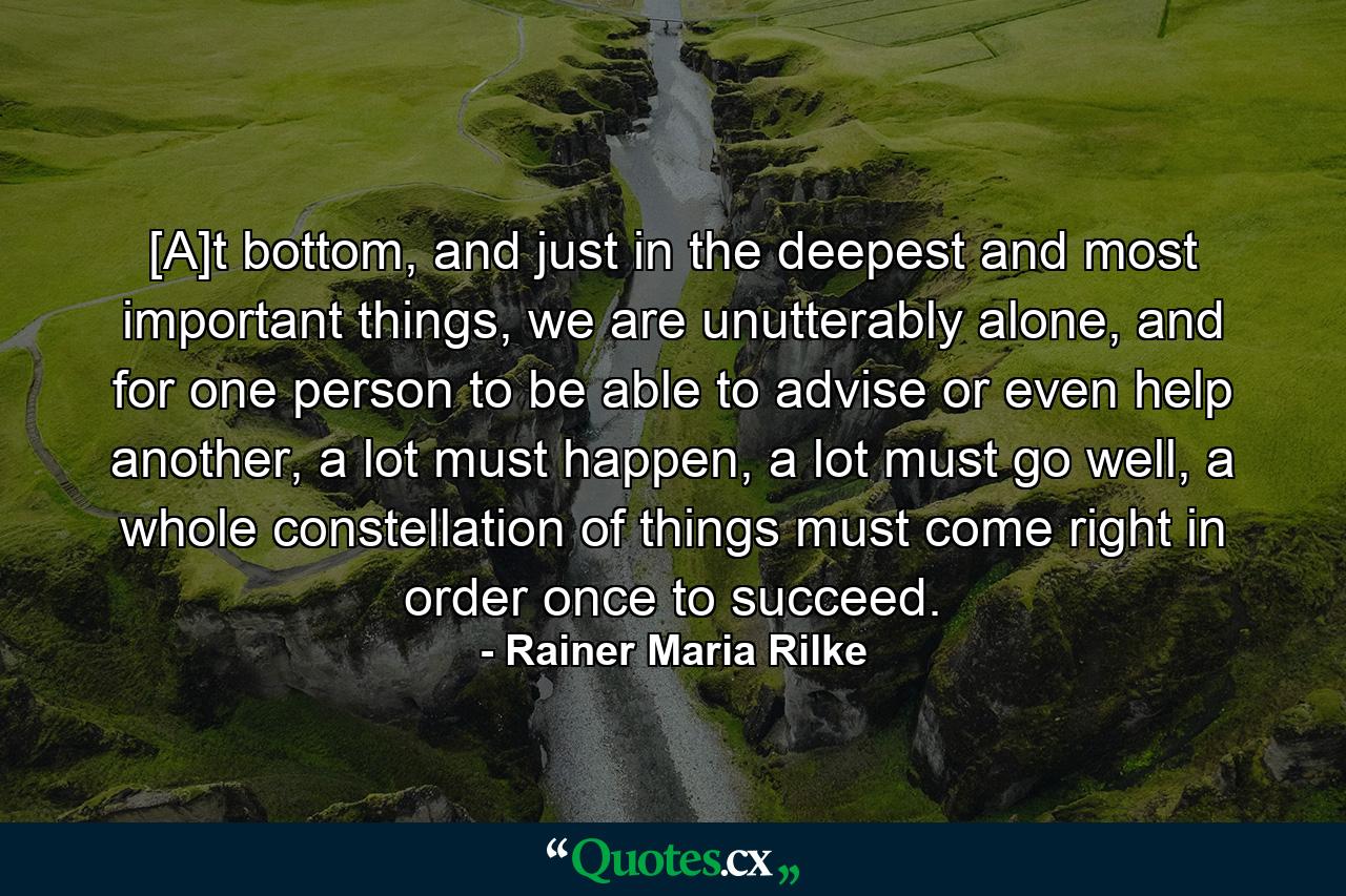 [A]t bottom, and just in the deepest and most important things, we are unutterably alone, and for one person to be able to advise or even help another, a lot must happen, a lot must go well, a whole constellation of things must come right in order once to succeed. - Quote by Rainer Maria Rilke