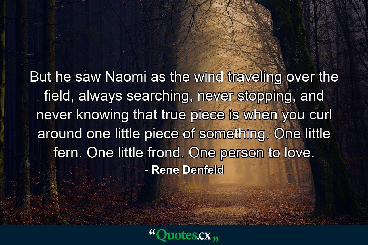 But he saw Naomi as the wind traveling over the field, always searching, never stopping, and never knowing that true piece is when you curl around one little piece of something. One little fern. One little frond. One person to love. - Quote by Rene Denfeld