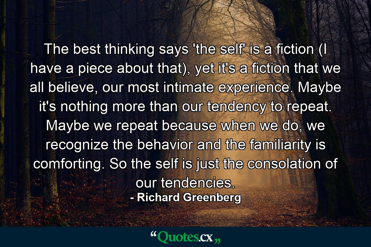 The best thinking says 'the self' is a fiction (I have a piece about that), yet it's a fiction that we all believe, our most intimate experience. Maybe it's nothing more than our tendency to repeat. Maybe we repeat because when we do, we recognize the behavior and the familiarity is comforting. So the self is just the consolation of our tendencies. - Quote by Richard Greenberg