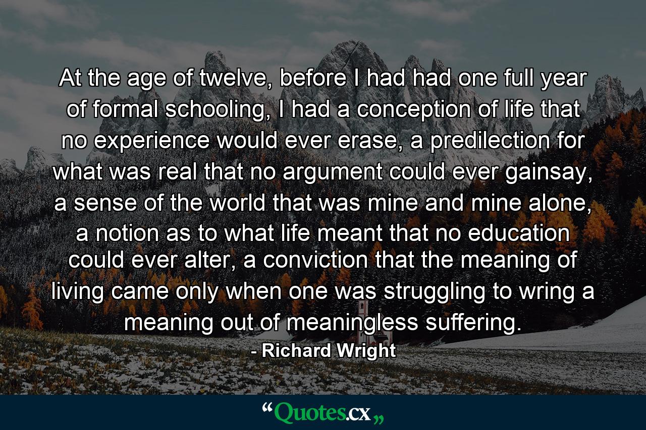 At the age of twelve, before I had had one full year of formal schooling, I had a conception of life that no experience would ever erase, a predilection for what was real that no argument could ever gainsay, a sense of the world that was mine and mine alone, a notion as to what life meant that no education could ever alter, a conviction that the meaning of living came only when one was struggling to wring a meaning out of meaningless suffering. - Quote by Richard Wright