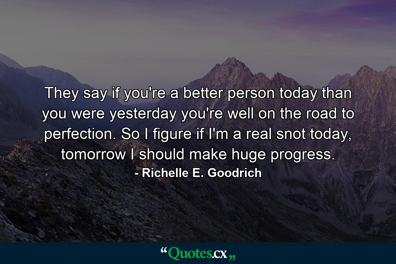 They say if you're a better person today than you were yesterday you're well on the road to perfection. So I figure if I'm a real snot today, tomorrow I should make huge progress. - Quote by Richelle E. Goodrich