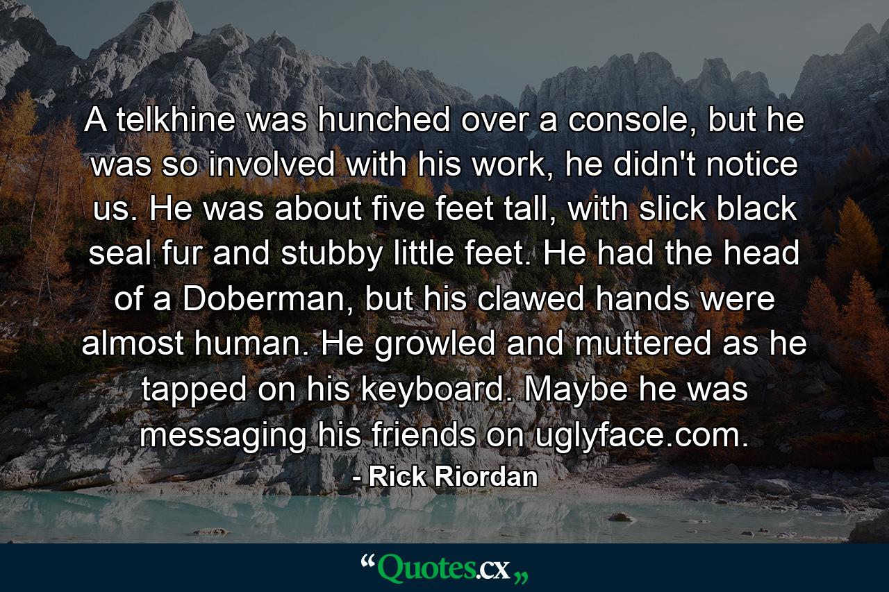 A telkhine was hunched over a console, but he was so involved with his work, he didn't notice us. He was about five feet tall, with slick black seal fur and stubby little feet. He had the head of a Doberman, but his clawed hands were almost human. He growled and muttered as he tapped on his keyboard. Maybe he was messaging his friends on uglyface.com. - Quote by Rick Riordan