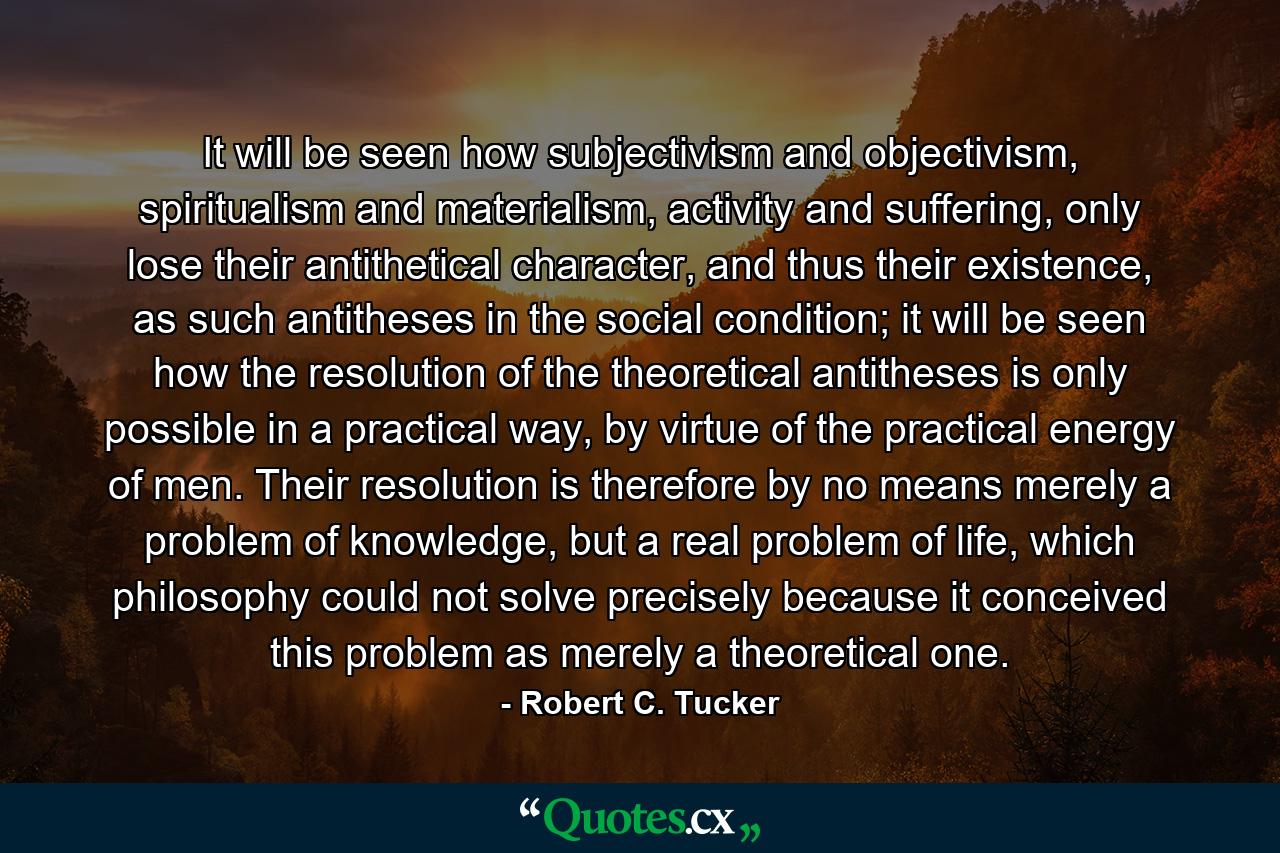 It will be seen how subjectivism and objectivism, spiritualism and materialism, activity and suffering, only lose their antithetical character, and thus their existence, as such antitheses in the social condition; it will be seen how the resolution of the theoretical antitheses is only possible in a practical way, by virtue of the practical energy of men. Their resolution is therefore by no means merely a problem of knowledge, but a real problem of life, which philosophy could not solve precisely because it conceived this problem as merely a theoretical one. - Quote by Robert C. Tucker