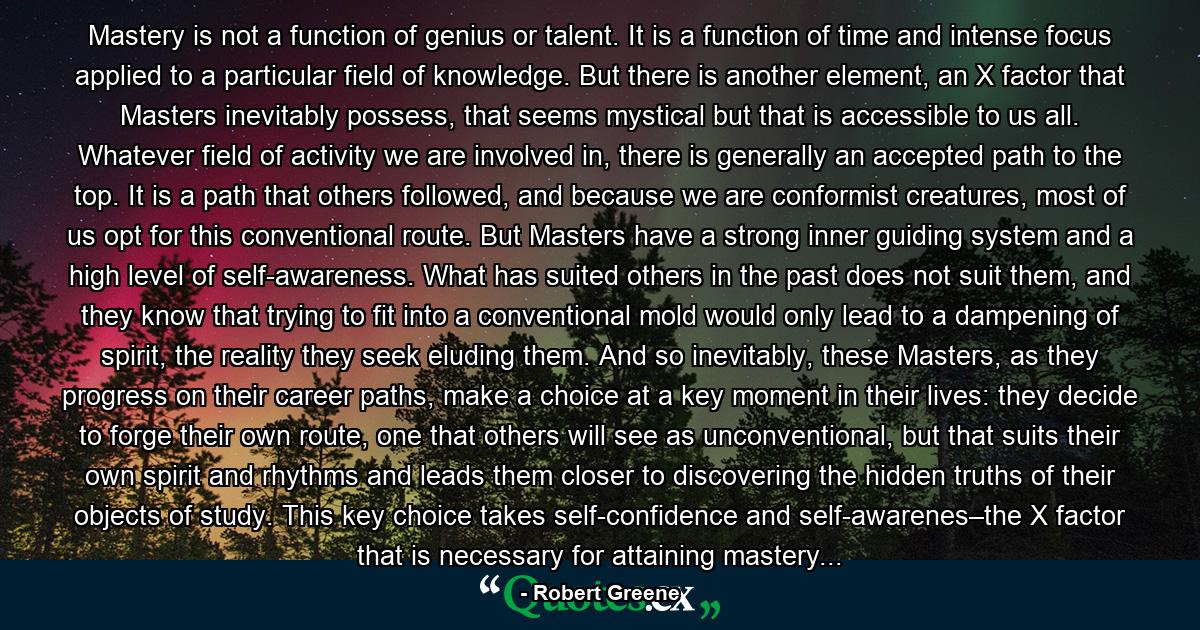 Mastery is not a function of genius or talent. It is a function of time and intense focus applied to a particular field of knowledge. But there is another element, an X factor that Masters inevitably possess, that seems mystical but that is accessible to us all. Whatever field of activity we are involved in, there is generally an accepted path to the top. It is a path that others followed, and because we are conformist creatures, most of us opt for this conventional route. But Masters have a strong inner guiding system and a high level of self-awareness. What has suited others in the past does not suit them, and they know that trying to fit into a conventional mold would only lead to a dampening of spirit, the reality they seek eluding them. And so inevitably, these Masters, as they progress on their career paths, make a choice at a key moment in their lives: they decide to forge their own route, one that others will see as unconventional, but that suits their own spirit and rhythms and leads them closer to discovering the hidden truths of their objects of study. This key choice takes self-confidence and self-awarenes–the X factor that is necessary for attaining mastery... - Quote by Robert Greene