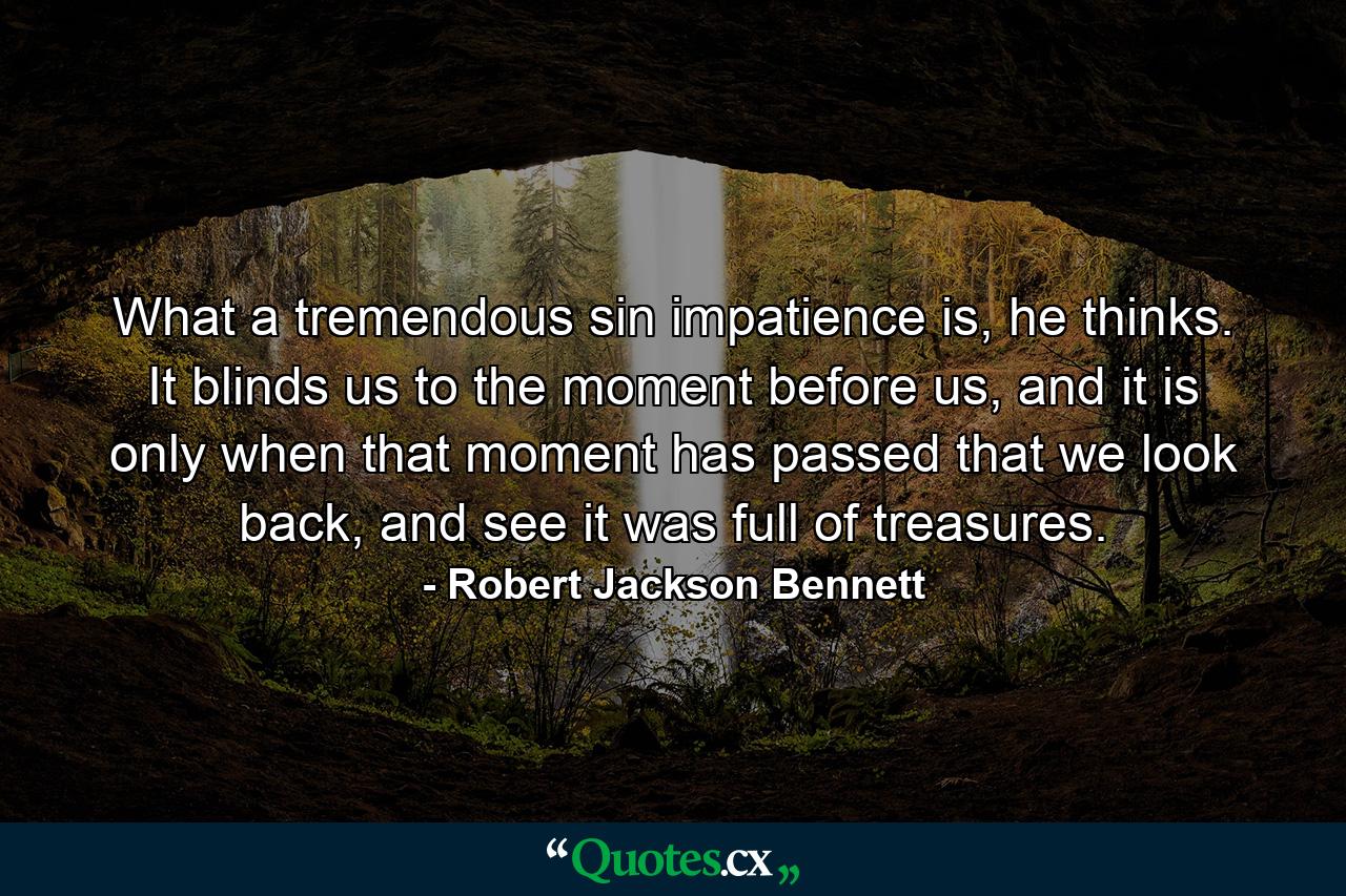 What a tremendous sin impatience is, he thinks. It blinds us to the moment before us, and it is only when that moment has passed that we look back, and see it was full of treasures. - Quote by Robert Jackson Bennett