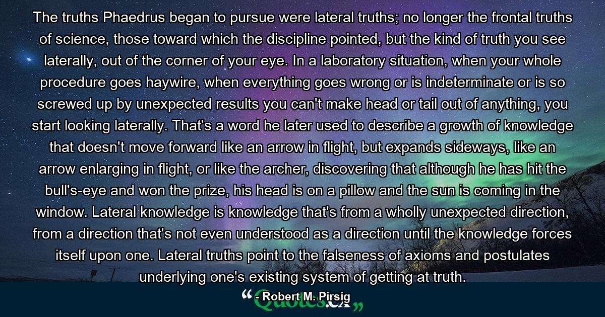 The truths Phaedrus began to pursue were lateral truths; no longer the frontal truths of science, those toward which the discipline pointed, but the kind of truth you see laterally, out of the corner of your eye. In a laboratory situation, when your whole procedure goes haywire, when everything goes wrong or is indeterminate or is so screwed up by unexpected results you can't make head or tail out of anything, you start looking laterally. That's a word he later used to describe a growth of knowledge that doesn't move forward like an arrow in flight, but expands sideways, like an arrow enlarging in flight, or like the archer, discovering that although he has hit the bull's-eye and won the prize, his head is on a pillow and the sun is coming in the window. Lateral knowledge is knowledge that's from a wholly unexpected direction, from a direction that's not even understood as a direction until the knowledge forces itself upon one. Lateral truths point to the falseness of axioms and postulates underlying one's existing system of getting at truth. - Quote by Robert M. Pirsig