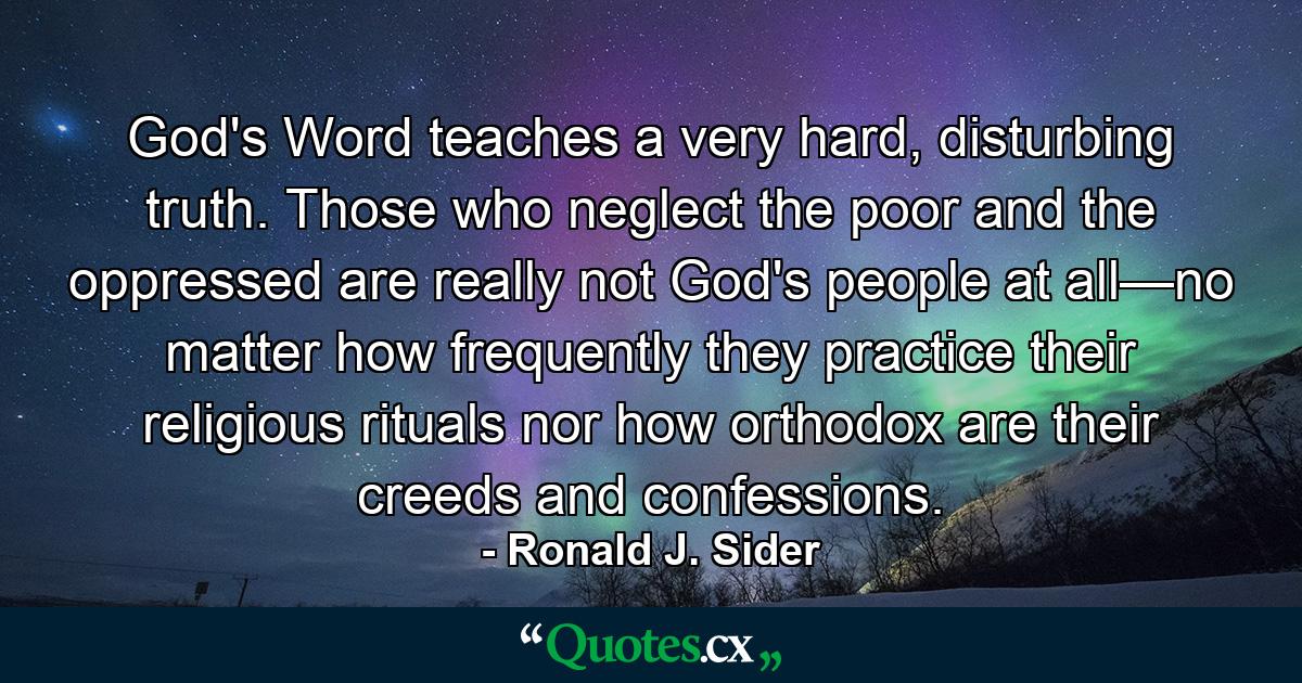 God's Word teaches a very hard, disturbing truth. Those who neglect the poor and the oppressed are really not God's people at all—no matter how frequently they practice their religious rituals nor how orthodox are their creeds and confessions. - Quote by Ronald J. Sider