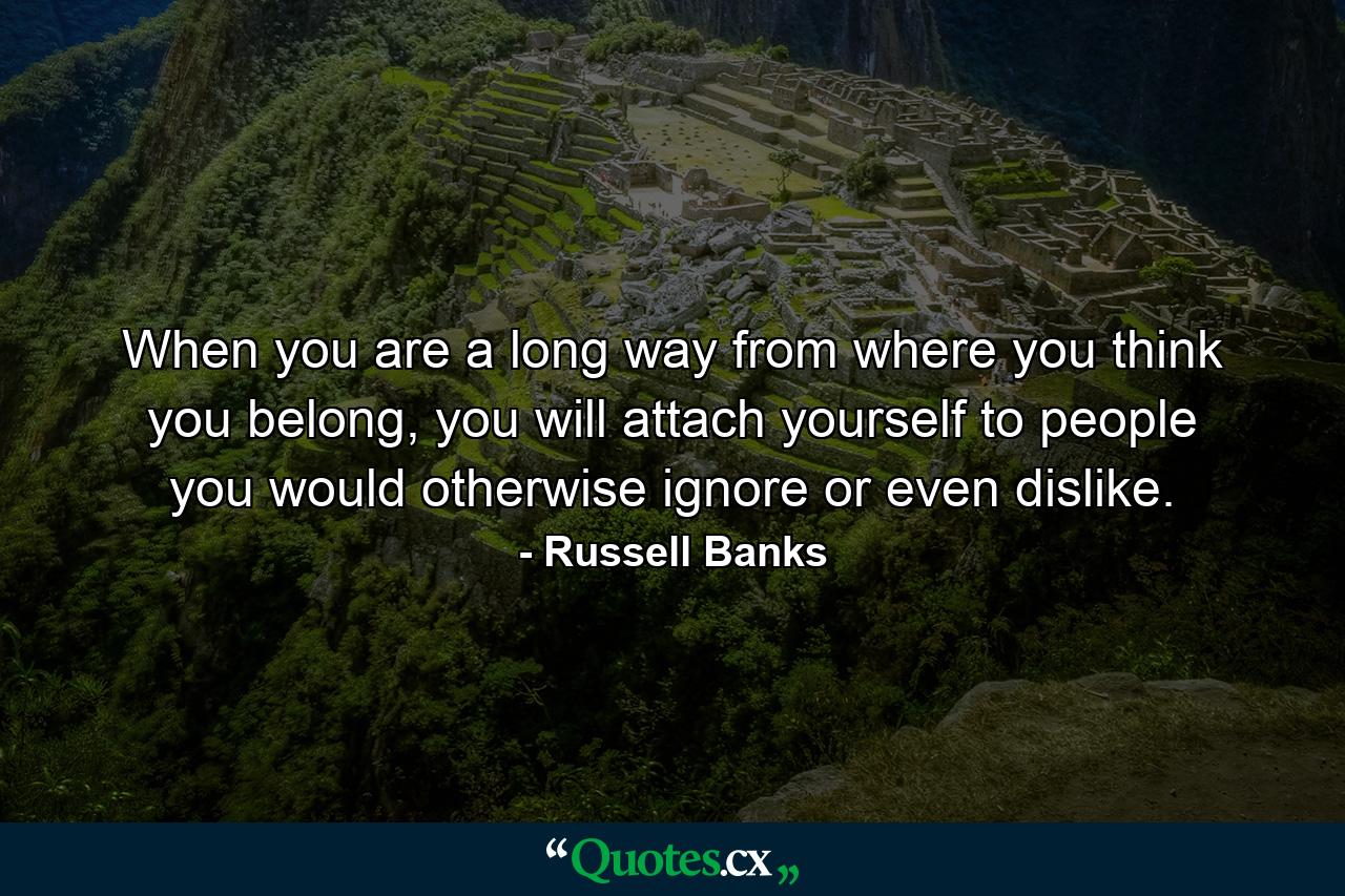 When you are a long way from where you think you belong, you will attach yourself to people you would otherwise ignore or even dislike. - Quote by Russell Banks