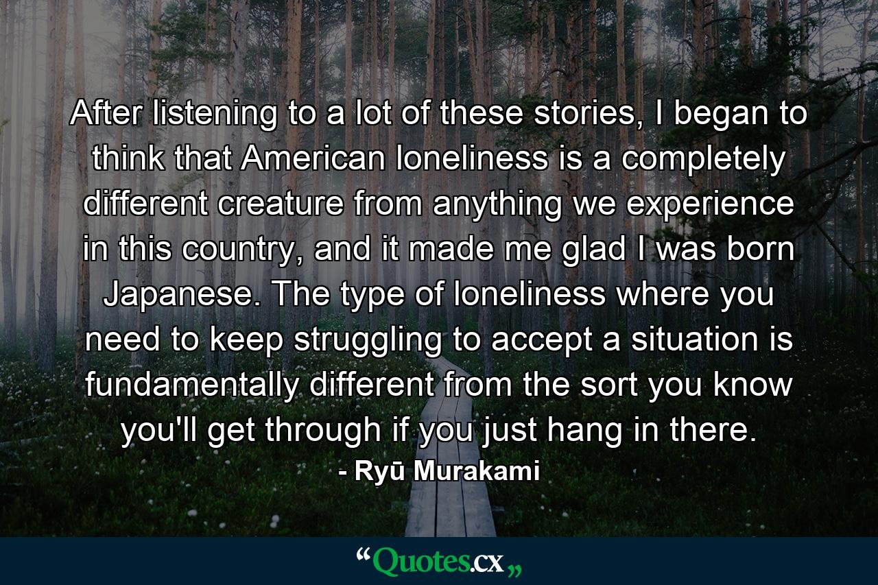 After listening to a lot of these stories, I began to think that American loneliness is a completely different creature from anything we experience in this country, and it made me glad I was born Japanese. The type of loneliness where you need to keep struggling to accept a situation is fundamentally different from the sort you know you'll get through if you just hang in there. - Quote by Ryū Murakami