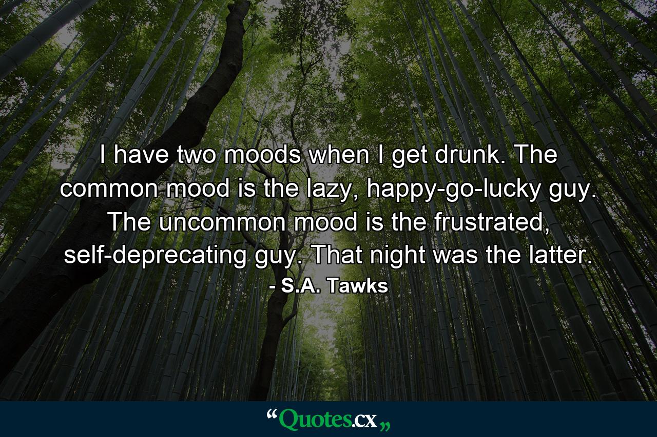 I have two moods when I get drunk. The common mood is the lazy, happy-go-lucky guy. The uncommon mood is the frustrated, self-deprecating guy. That night was the latter. - Quote by S.A. Tawks