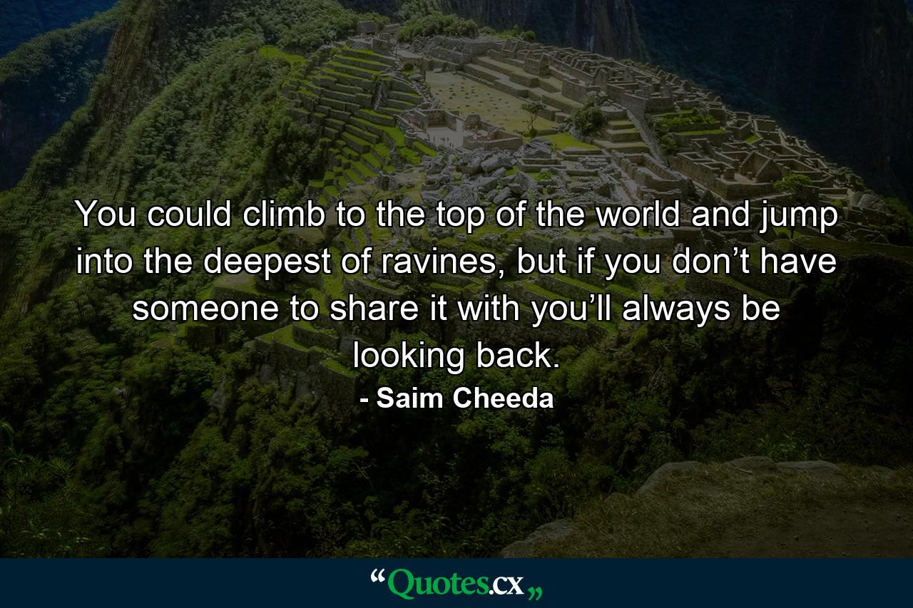 You could climb to the top of the world and jump into the deepest of ravines, but if you don’t have someone to share it with you’ll always be looking back. - Quote by Saim Cheeda