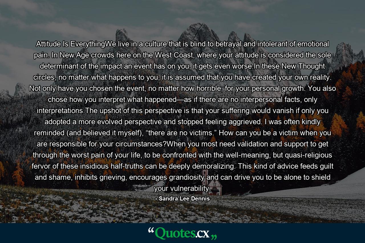 Attitude Is EverythingWe live in a culture that is blind to betrayal and intolerant of emotional pain. In New Age crowds here on the West Coast, where your attitude is considered the sole determinant of the impact an event has on you, it gets even worse.In these New Thought circles, no matter what happens to you, it is assumed that you have created your own reality. Not only have you chosen the event, no matter how horrible, for your personal growth. You also chose how you interpret what happened—as if there are no interpersonal facts, only interpretations.The upshot of this perspective is that your suffering would vanish if only you adopted a more evolved perspective and stopped feeling aggrieved. I was often kindly reminded (and believed it myself), “there are no victims.” How can you be a victim when you are responsible for your circumstances?When you most need validation and support to get through the worst pain of your life, to be confronted with the well-meaning, but quasi-religious fervor of these insidious half-truths can be deeply demoralizing. This kind of advice feeds guilt and shame, inhibits grieving, encourages grandiosity and can drive you to be alone to shield your vulnerability. - Quote by Sandra Lee Dennis