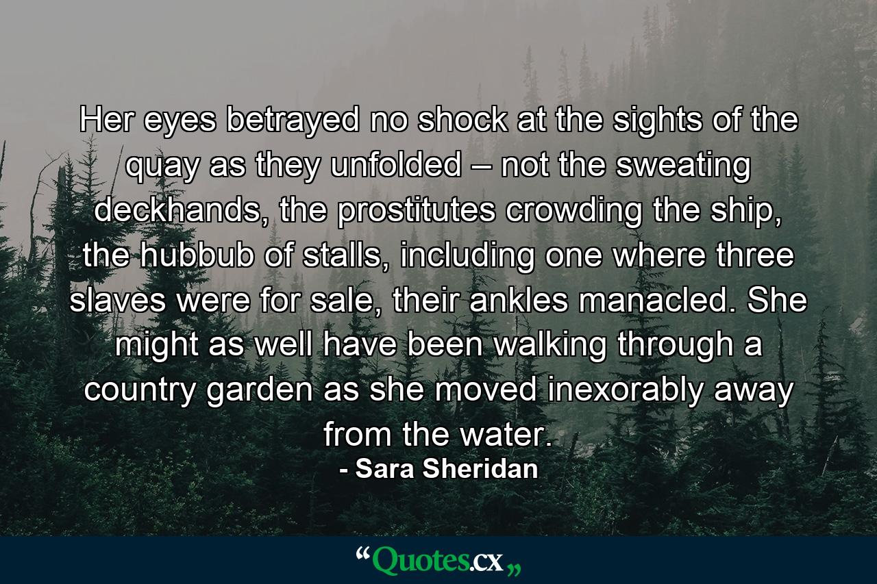 Her eyes betrayed no shock at the sights of the quay as they unfolded – not the sweating deckhands, the prostitutes crowding the ship, the hubbub of stalls, including one where three slaves were for sale, their ankles manacled. She might as well have been walking through a country garden as she moved inexorably away from the water. - Quote by Sara Sheridan