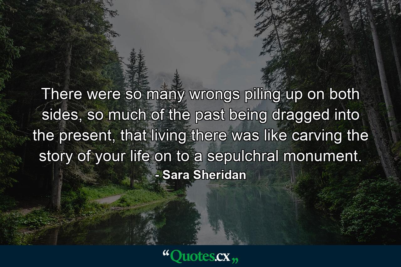 There were so many wrongs piling up on both sides, so much of the past being dragged into the present, that living there was like carving the story of your life on to a sepulchral monument. - Quote by Sara Sheridan