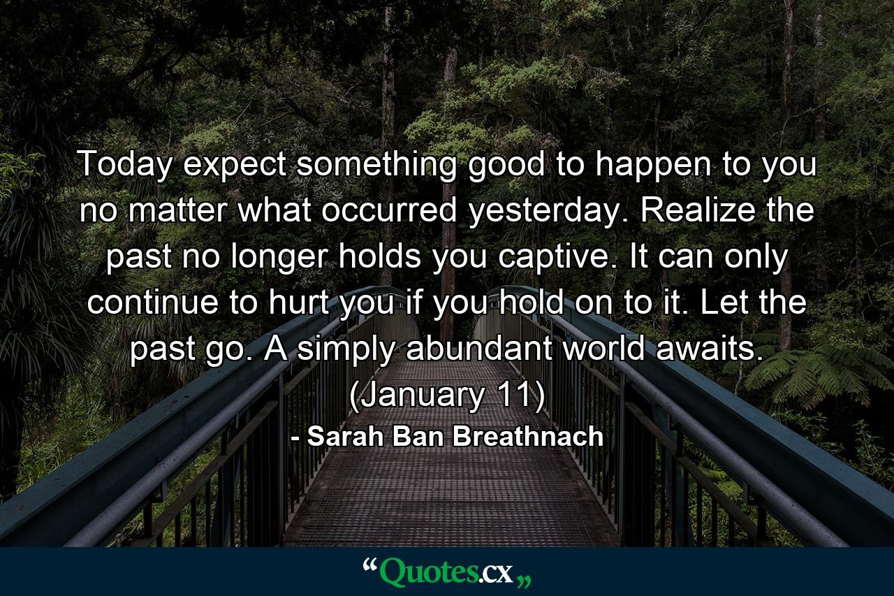 Today expect something good to happen to you no matter what occurred yesterday. Realize the past no longer holds you captive. It can only continue to hurt you if you hold on to it. Let the past go. A simply abundant world awaits. (January 11) - Quote by Sarah Ban Breathnach