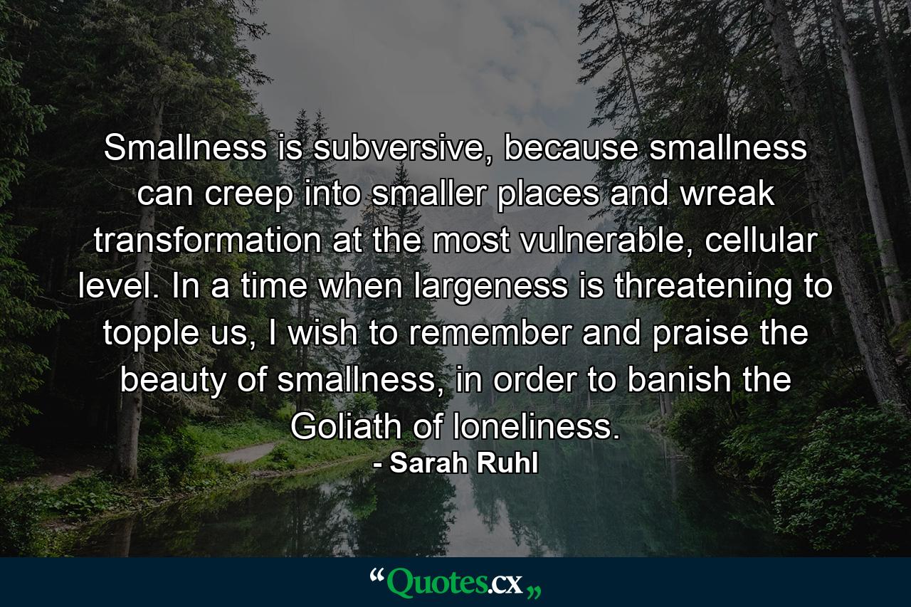 Smallness is subversive, because smallness can creep into smaller places and wreak transformation at the most vulnerable, cellular level. In a time when largeness is threatening to topple us, I wish to remember and praise the beauty of smallness, in order to banish the Goliath of loneliness. - Quote by Sarah Ruhl