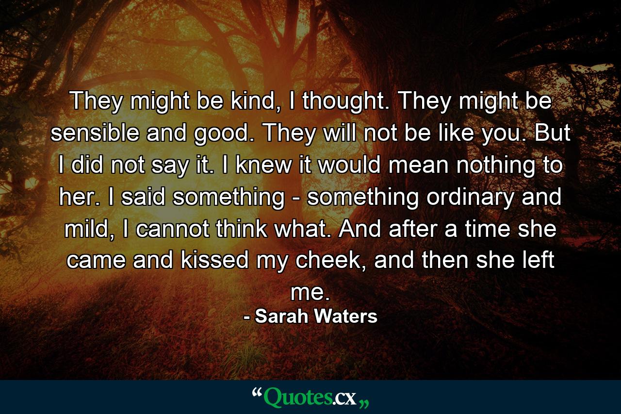 They might be kind, I thought. They might be sensible and good. They will not be like you.  But I did not say it. I knew it would mean nothing to her. I said something - something ordinary and mild, I cannot think what. And after a time she came and kissed my cheek, and then she left me. - Quote by Sarah Waters