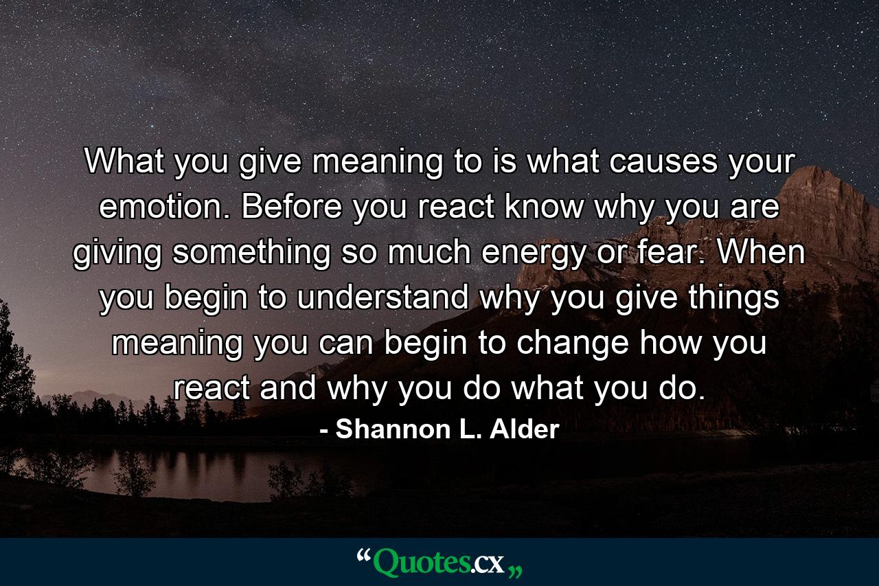 What you give meaning to is what causes your emotion. Before you react know why you are giving something so much energy or fear. When you begin to understand why you give things meaning you can begin to change how you react and why you do what you do. - Quote by Shannon L. Alder