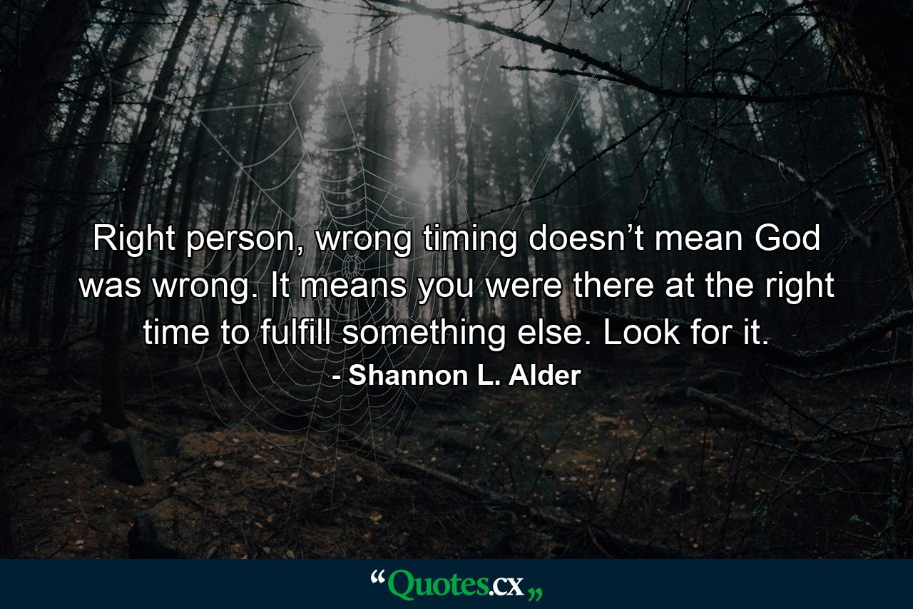 Right person, wrong timing doesn’t mean God was wrong. It means you were there at the right time to fulfill something else. Look for it. - Quote by Shannon L. Alder