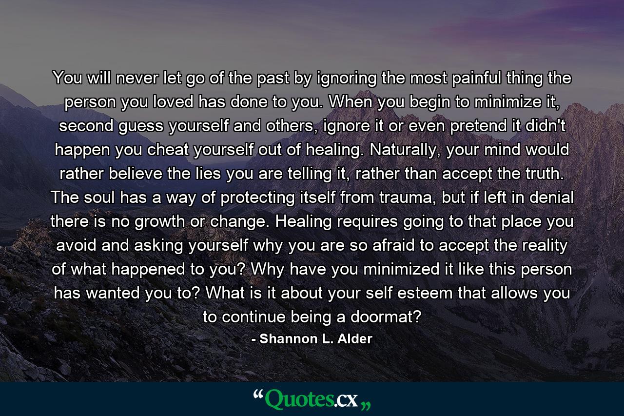 You will never let go of the past by ignoring the most painful thing the person you loved has done to you. When you begin to minimize it, second guess yourself and others, ignore it or even pretend it didn't happen you cheat yourself out of healing. Naturally, your mind would rather believe the lies you are telling it, rather than accept the truth. The soul has a way of protecting itself from trauma, but if left in denial there is no growth or change. Healing requires going to that place you avoid and asking yourself why you are so afraid to accept the reality of what happened to you? Why have you minimized it like this person has wanted you to? What is it about your self esteem that allows you to continue being a doormat? - Quote by Shannon L. Alder