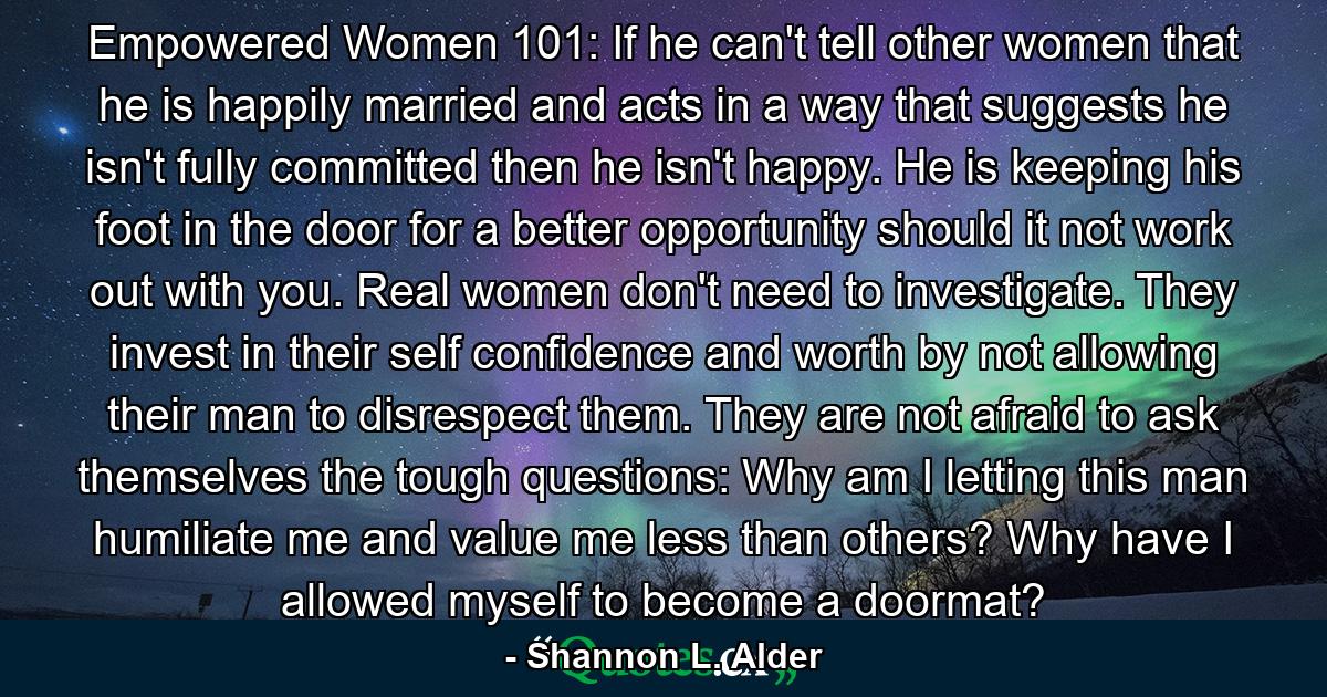 Empowered Women 101: If he can't tell other women that he is happily married and acts in a way that suggests he isn't fully committed then he isn't happy. He is keeping his foot in the door for a better opportunity should it not work out with you. Real women don't need to investigate. They invest in their self confidence and worth by not allowing their man to disrespect them. They are not afraid to ask themselves the tough questions: Why am I letting this man humiliate me and value me less than others? Why have I allowed myself to become a doormat? - Quote by Shannon L. Alder
