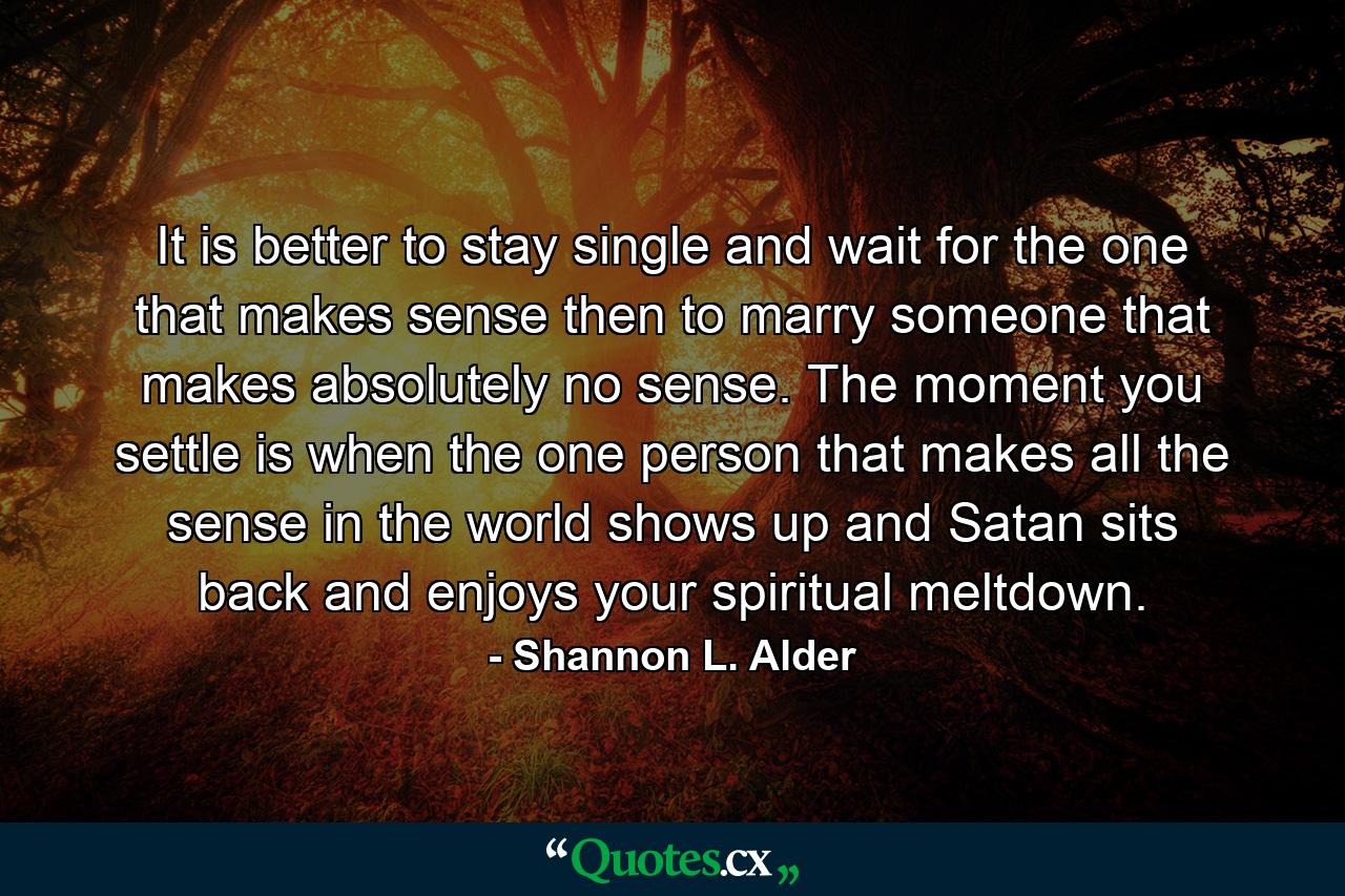 It is better to stay single and wait for the one that makes sense then to marry someone that makes absolutely no sense. The moment you settle is when the one person that makes all the sense in the world shows up and Satan sits back and enjoys your spiritual meltdown. - Quote by Shannon L. Alder