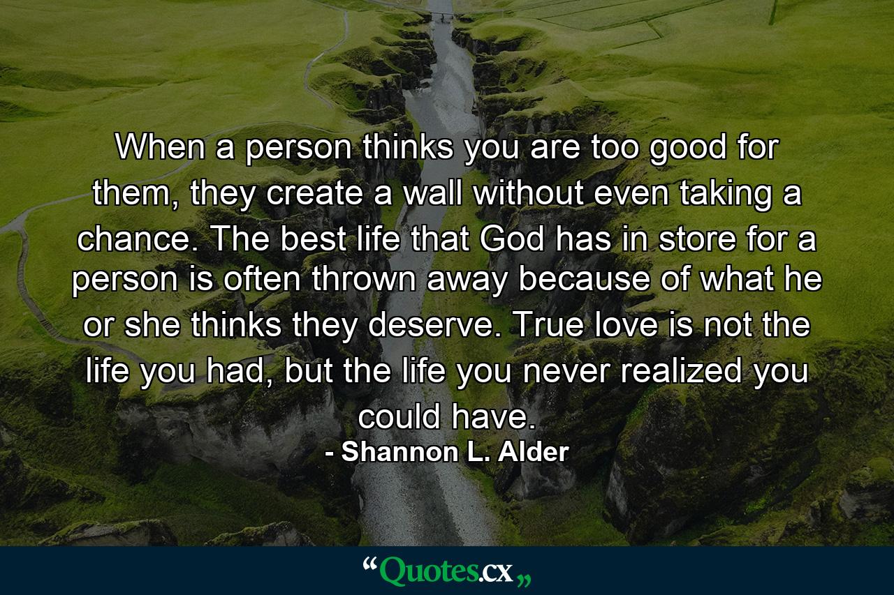 When a person thinks you are too good for them, they create a wall without even taking a chance. The best life that God has in store for a person is often thrown away because of what he or she thinks they deserve. True love is not the life you had, but the life you never realized you could have. - Quote by Shannon L. Alder