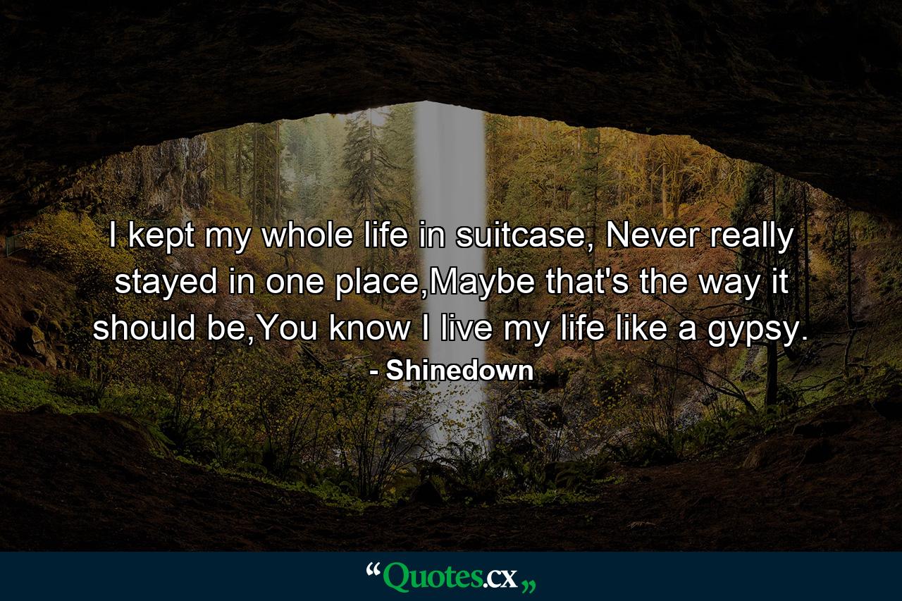 I kept my whole life in suitcase, Never really stayed in one place,Maybe that's the way it should be,You know I live my life like a gypsy. - Quote by Shinedown