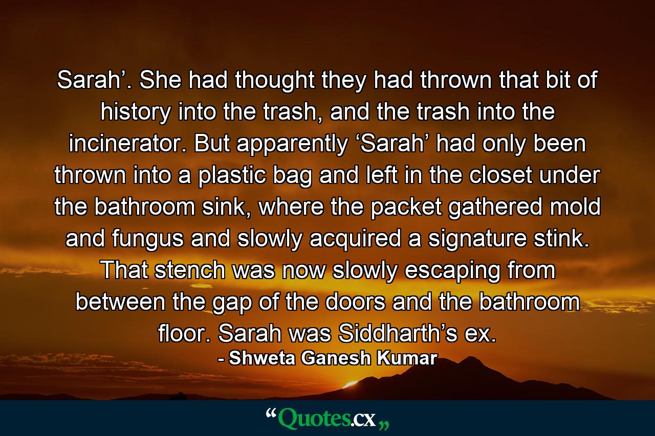 Sarah’. She had thought they had thrown that bit of history into the trash, and the trash into the incinerator. But apparently ‘Sarah’ had only been thrown into a plastic bag and left in the closet under the bathroom sink, where the packet gathered mold and fungus and slowly acquired a signature stink. That stench was now slowly escaping from between the gap of the doors and the bathroom floor. Sarah was Siddharth’s ex. - Quote by Shweta Ganesh Kumar