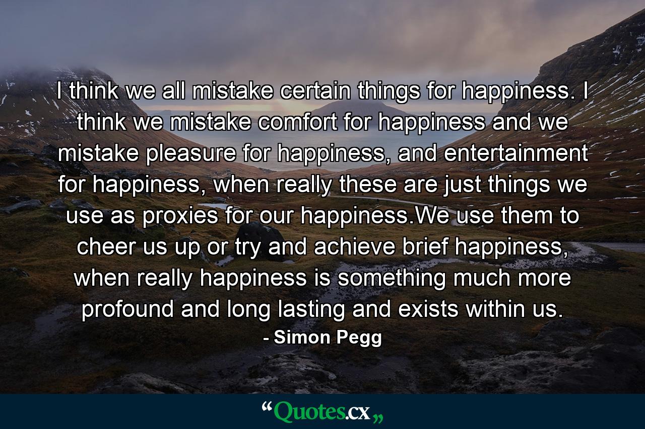 I think we all mistake certain things for happiness. I think we mistake comfort for happiness and we mistake pleasure for happiness, and entertainment for happiness, when really these are just things we use as proxies for our happiness.We use them to cheer us up or try and achieve brief happiness, when really happiness is something much more profound and long lasting and exists within us. - Quote by Simon Pegg